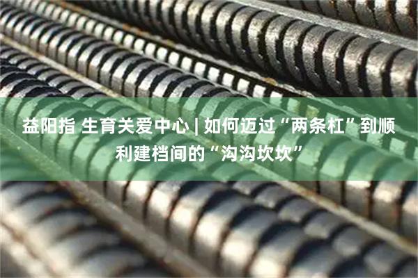 益阳指 生育关爱中心 | 如何迈过“两条杠”到顺利建档间的“沟沟坎坎”