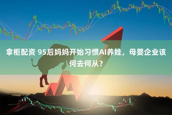 拿柜配资 95后妈妈开始习惯AI养娃，母婴企业该何去何从？