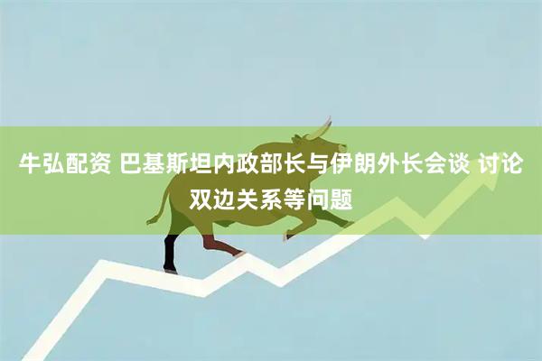 牛弘配资 巴基斯坦内政部长与伊朗外长会谈 讨论双边关系等问题