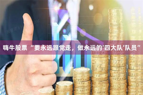 嗨牛股票 “要永远跟党走，做永远的‘四大队’队员”