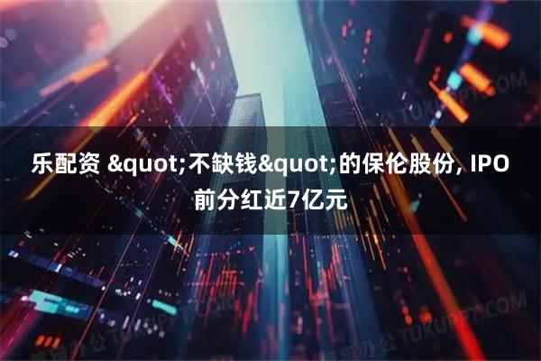 乐配资 "不缺钱"的保伦股份, IPO前分红近7亿元