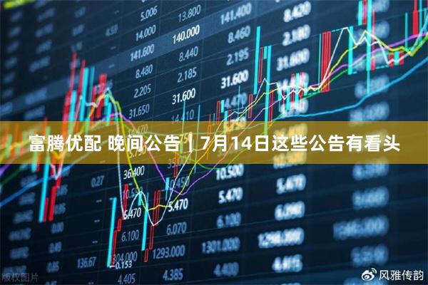 富腾优配 晚间公告｜7月14日这些公告有看头