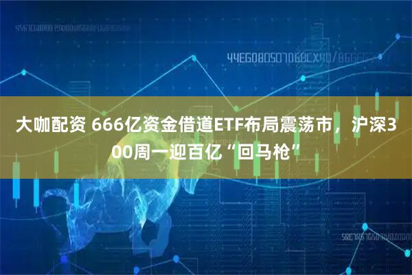 大咖配资 666亿资金借道ETF布局震荡市，沪深300周一迎百亿“回马枪”